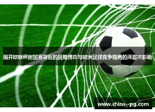 揭开欧联杯附加赛背后的战略博弈与欧洲足球竞争格局的深层次影响
