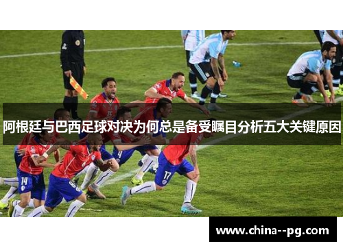 阿根廷与巴西足球对决为何总是备受瞩目分析五大关键原因 阿根廷与巴西足球对决为何总是备受瞩目分析五大关键原因