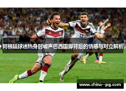 阿根廷球迷热身时嘘声巴西国脚背后的情感与对立解析 阿根廷球迷热身时嘘声巴西国脚背后的情感与对立解析
