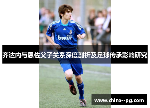齐达内与恩佐父子关系深度剖析及足球传承影响研究 齐达内与恩佐父子关系深度剖析及足球传承影响研究