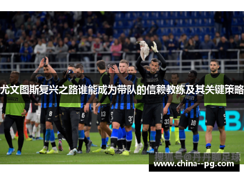 尤文图斯复兴之路谁能成为带队的信赖教练及其关键策略 尤文图斯复兴之路谁能成为带队的信赖教练及其关键策略