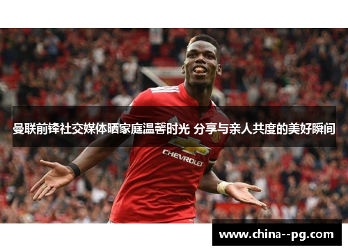 曼联前锋社交媒体晒家庭温馨时光 分享与亲人共度的美好瞬间