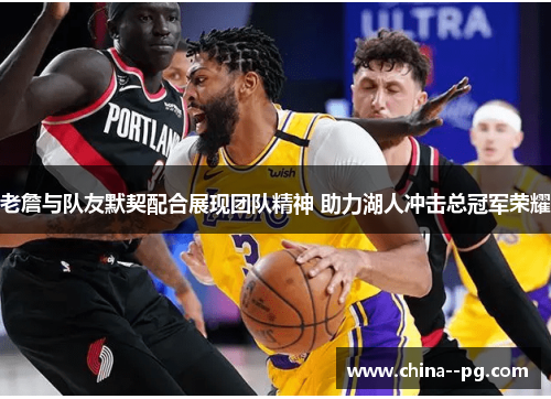 老詹与队友默契配合展现团队精神 助力湖人冲击总冠军荣耀 老詹与队友默契配合展现团队精神 助力湖人冲击总冠军荣耀