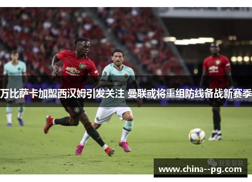 万比萨卡加盟西汉姆引发关注 曼联或将重组防线备战新赛季