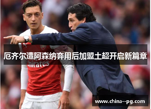 厄齐尔遭阿森纳弃用后加盟土超开启新篇章 厄齐尔遭阿森纳弃用后加盟土超开启新篇章