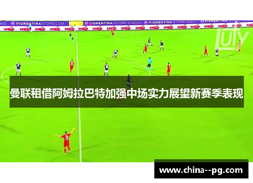 曼联租借阿姆拉巴特加强中场实力展望新赛季表现