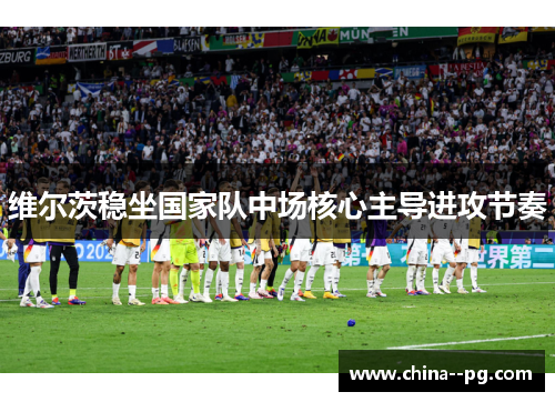 维尔茨稳坐国家队中场核心主导进攻节奏