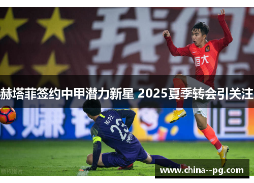 赫塔菲签约中甲潜力新星 2025夏季转会引关注