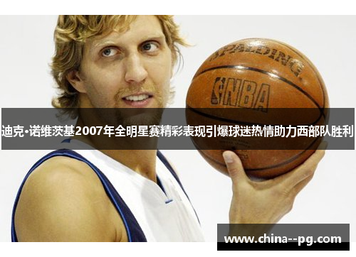 迪克·诺维茨基2007年全明星赛精彩表现引爆球迷热情助力西部队胜利