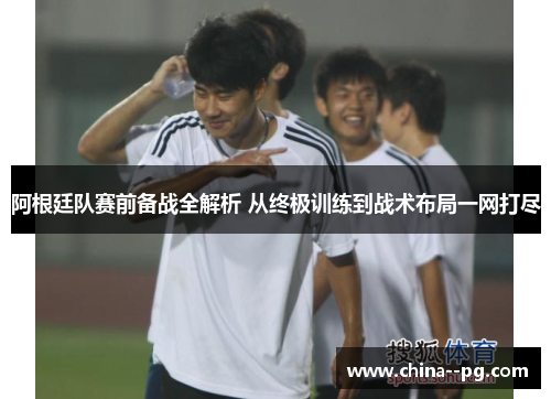 阿根廷队赛前备战全解析 从终极训练到战术布局一网打尽