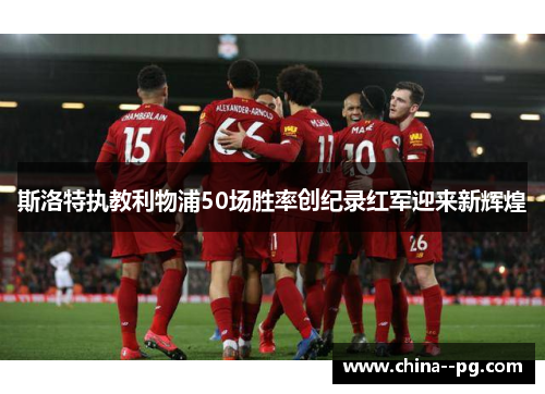 斯洛特执教利物浦50场胜率创纪录红军迎来新辉煌